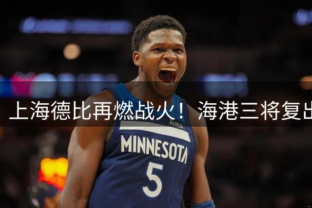 上海德比再燃战火！海港三将复出疑云引热议 申花体能优势或成关键变量