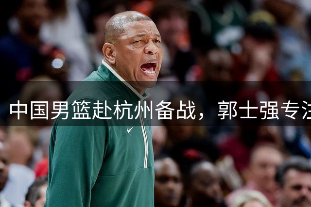 中国男篮赴杭州备战，郭士强专注对决黎巴嫩