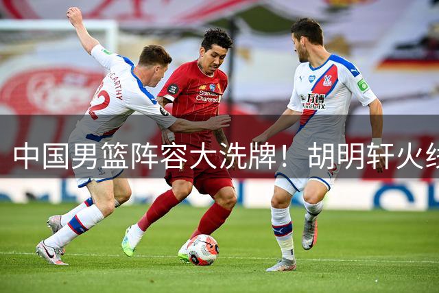 中国男篮阵容大洗牌！胡明轩火线驰援 郭士强战术体系迎变革