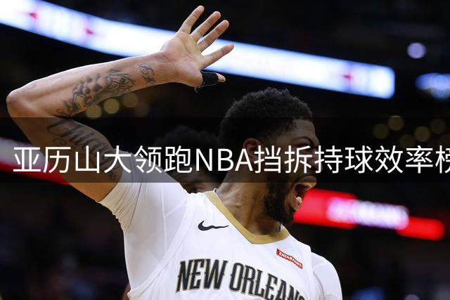 亚历山大领跑NBA挡拆持球效率榜 伦纳德紧随其后