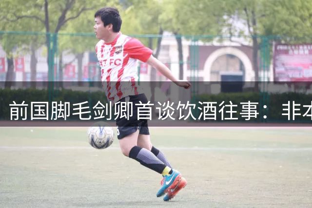 前国脚毛剑卿首谈饮酒往事：非本意但讲义气 坦言不悔足球圈社交文化