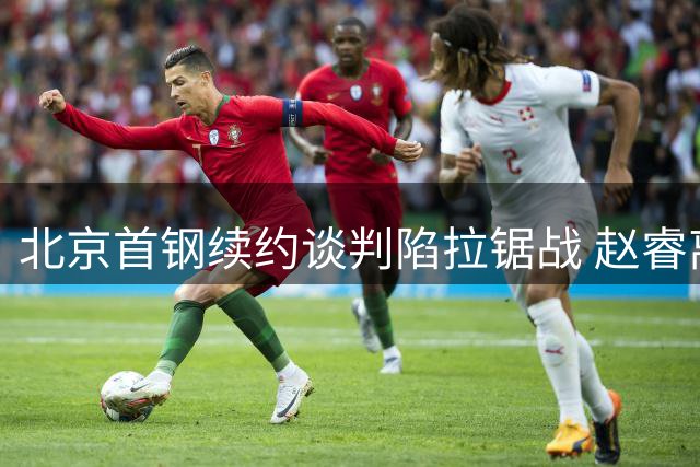 北京首钢续约谈判陷拉锯战 赵睿离队传闻遭质疑