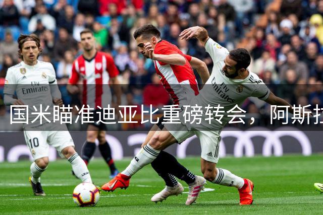 国米瞄准迪亚比重磅转会，阿斯拉尼或成关键筹码