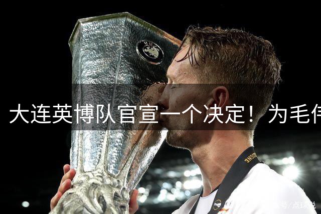 大连英博队官宣一个决定！为毛伟杰百场送去祝福，引发热议