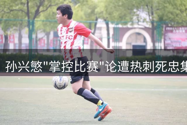 孙兴慜"掌控比赛"论遭热刺死忠集体炮轰 队长身份再受质疑