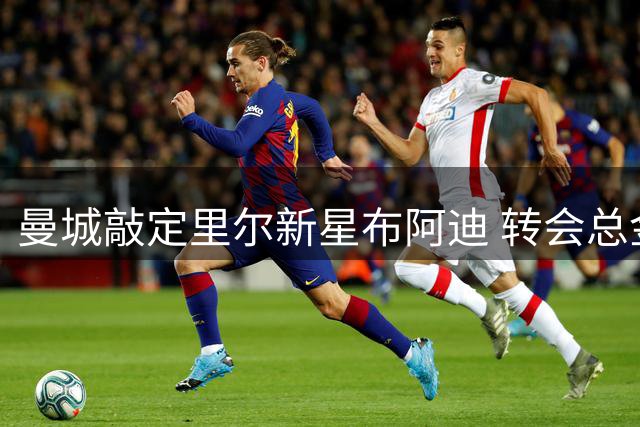 曼城敲定里尔新星布阿迪 转会总金额达9500万欧元