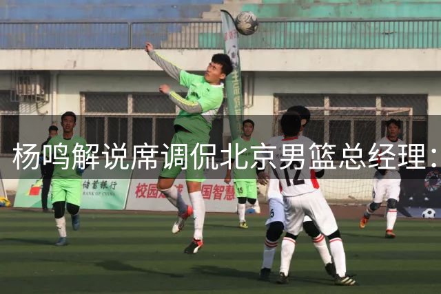 杨鸣解说席调侃北京男篮总经理：强队也要考虑其他队的生存空间