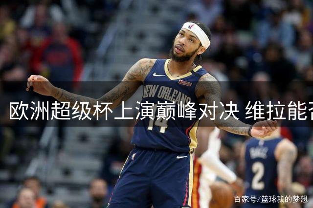 欧洲超级杯上演巅峰对决 维拉能否再创历史？