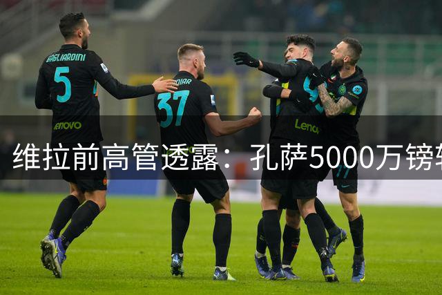 维拉前高管透露：孔萨5000万镑转会阿森纳进入倒计时