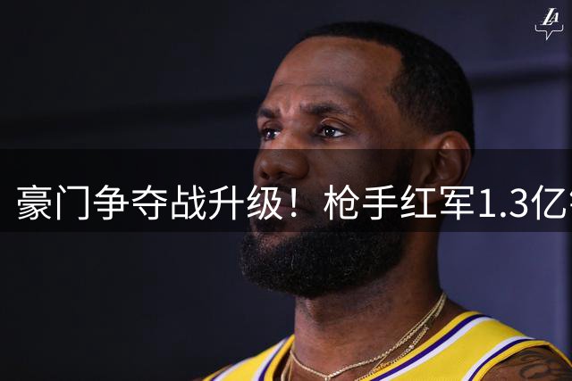 豪门争夺战升级！枪手红军1.3亿镑竞逐巴黎新星