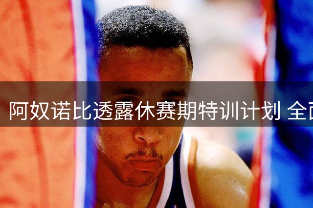 阿奴诺比透露休赛期特训计划 全面提升攻守能力