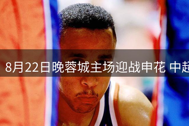 8月22日晚蓉城主场迎战申花 中超第24轮焦点战打响