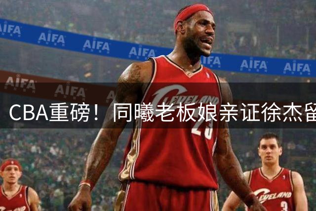 CBA重磅！同曦老板娘亲证徐杰留队内幕 宏远新帅锁定西班牙名帅