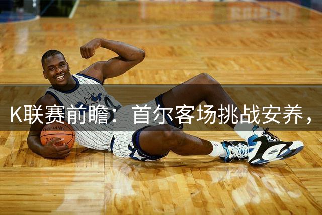 K联赛前瞻：首尔客场挑战安养，实力占优有望凯旋