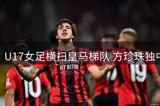 U17女足横扫皇马梯队 方珍珠独中三元技惊四座